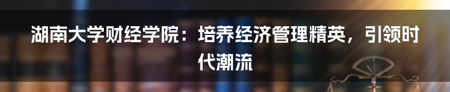 湖南大学财经学院：培养经济管理精英，引领时代潮流