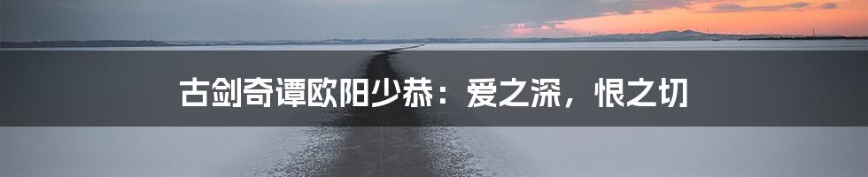 古剑奇谭欧阳少恭:爱之深,恨之切