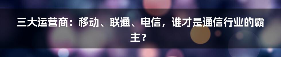 三大运营商：移动、联通、电信，谁才是通信行业的霸主？