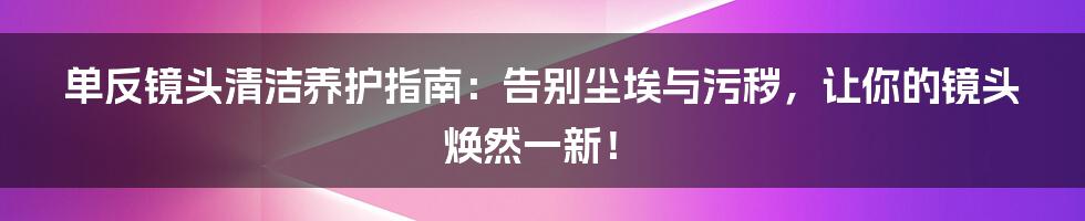单反镜头清洁养护指南:告别尘埃与污秽,让你的镜头焕然一新!
