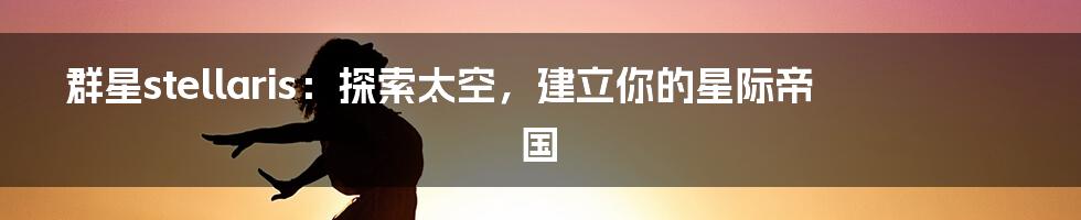 群星stellaris：探索太空，建立你的星际帝国