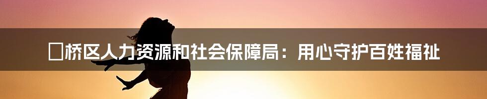 埇桥区人力资源和社会保障局：用心守护百姓福祉