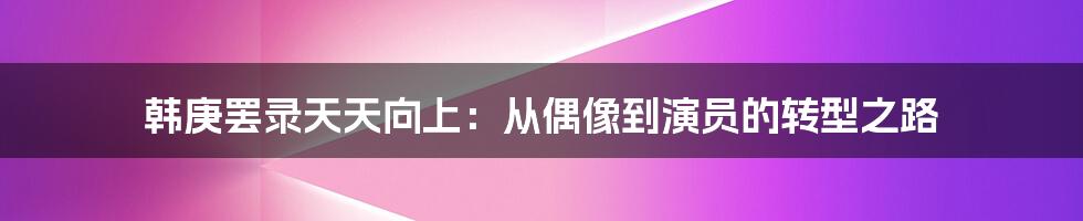 韩庚罢录天天向上:从偶像到演员的转型之路
