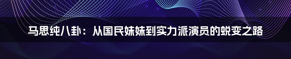 马思纯八卦：从国民妹妹到实力派演员的蜕变之路