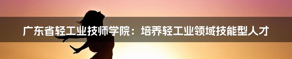 广东省轻工业技师学院：培养轻工业领域技能型人才