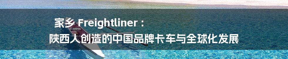 家乡 Freightliner : 陕西人创造的中国品牌卡车与全球化发展