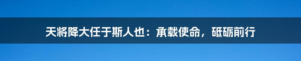 天将降大任于斯人也：承载使命，砥砺前行