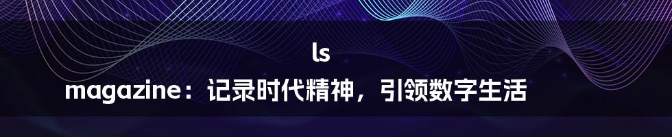 ls magazine:记录时代精神,引领数字生活