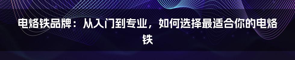 电烙铁品牌：从入门到专业，如何选择最适合你的电烙铁