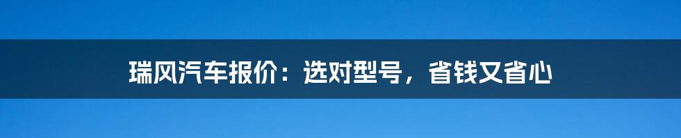 瑞风汽车报价：选对型号，省钱又省心