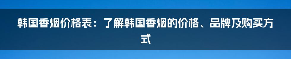 韩国香烟价格表：了解韩国香烟的价格、品牌及购买方式