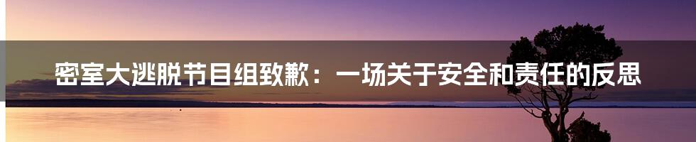 密室大逃脱节目组致歉：一场关于安全和责任的反思