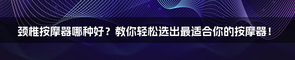 颈椎按摩器哪种好？教你轻松选出最适合你的按摩器！