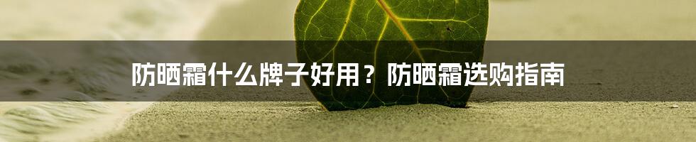 防晒霜什么牌子好用?防晒霜选购指南