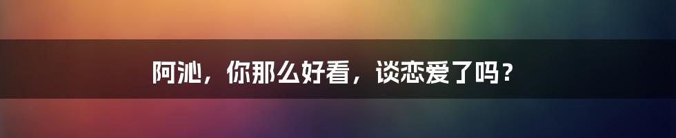 阿沁，你那么好看，谈恋爱了吗？