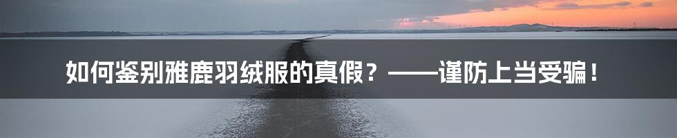 如何鉴别雅鹿羽绒服的真假?——谨防上当受骗!