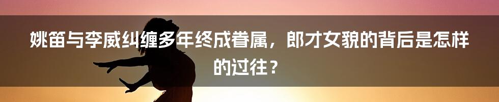 姚笛与李威纠缠多年终成眷属,郎才女貌的背后是怎样的过往?