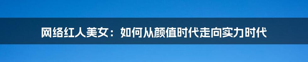 网络红人美女:如何从颜值时代走向实力时代