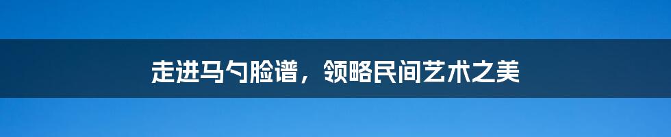 走进马勺脸谱，领略民间艺术之美