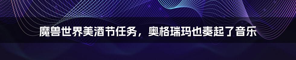 魔兽世界美酒节任务,奥格瑞玛也奏起了音乐