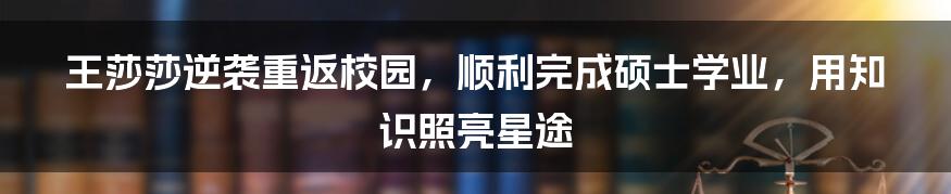 王莎莎逆袭重返校园，顺利完成硕士学业，用知识照亮星途