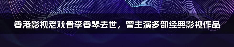 香港影视老戏骨李香琴去世，曾主演多部经典影视作品