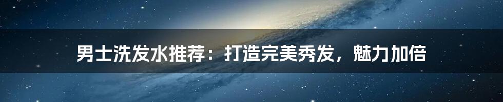 男士洗发水推荐:打造完美秀发,魅力加倍
