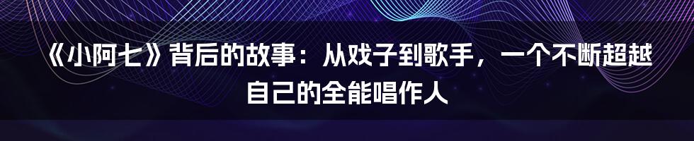 《小阿七》背后的故事：从戏子到歌手，一个不断超越自己的全能唱作人