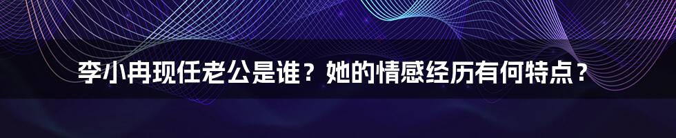 李小冉现任老公是谁？她的情感经历有何特点？