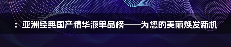 ：亚洲经典国产精华液单品榜——为您的美丽焕发新机