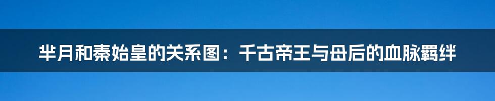 芈月和秦始皇的关系图:千古帝王与母后的血脉羁绊
