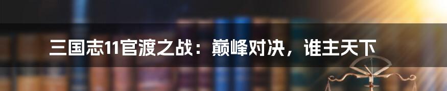 三国志11官渡之战:巅峰对决,谁主天下