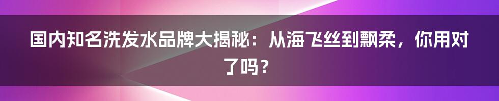 国内知名洗发水品牌大揭秘：从海飞丝到飘柔，你用对了吗？