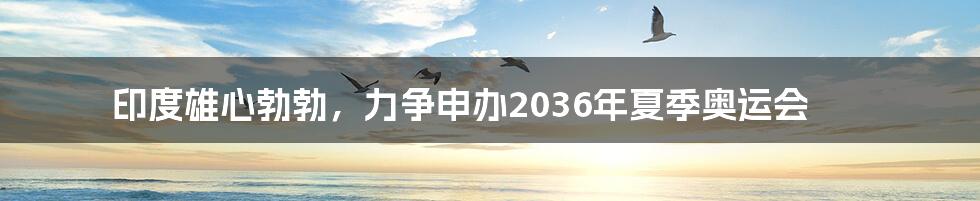 印度雄心勃勃,力争申办2036年夏季奥运会