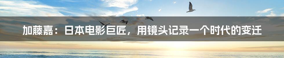 加藤嘉：日本电影巨匠，用镜头记录一个时代的变迁