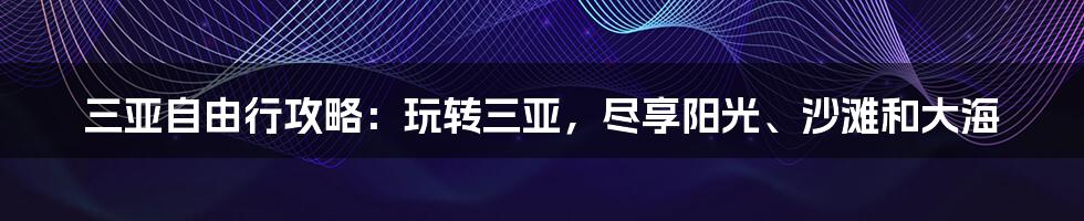 三亚自由行攻略：玩转三亚，尽享阳光、沙滩和大海