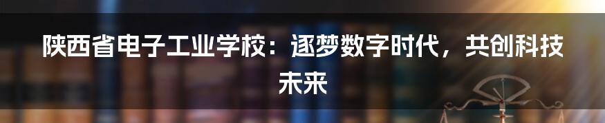 陕西省电子工业学校:逐梦数字时代,共创科技未来