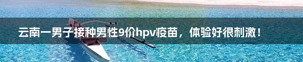 云南一男子接种男性9价hpv疫苗，体验好很刺激！