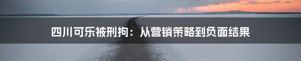 四川可乐被刑拘：从营销策略到负面结果