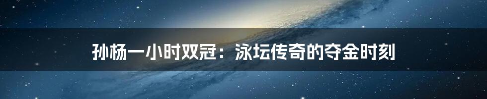 孙杨一小时双冠:泳坛传奇的夺金时刻