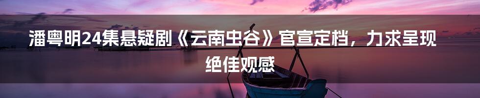 潘粤明24集悬疑剧《云南虫谷》官宣定档，力求呈现绝佳观感