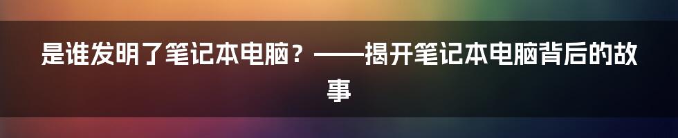 是谁发明了笔记本电脑？——揭开笔记本电脑背后的故事