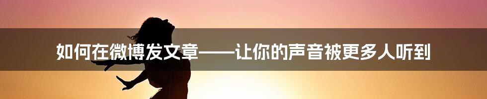 如何在微博发文章——让你的声音被更多人听到