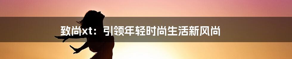 致尚xt:引领年轻时尚生活新风尚