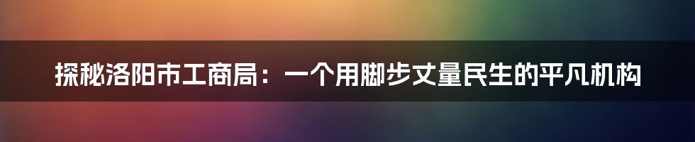 探秘洛阳市工商局:一个用脚步丈量民生的平凡机构