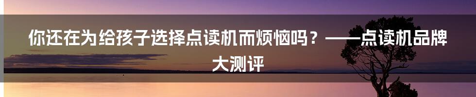 你还在为给孩子选择点读机而烦恼吗？——点读机品牌大测评