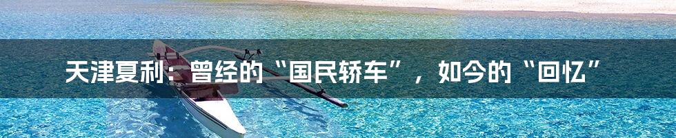 天津夏利:曾经的“国民轿车”,如今的“回忆”