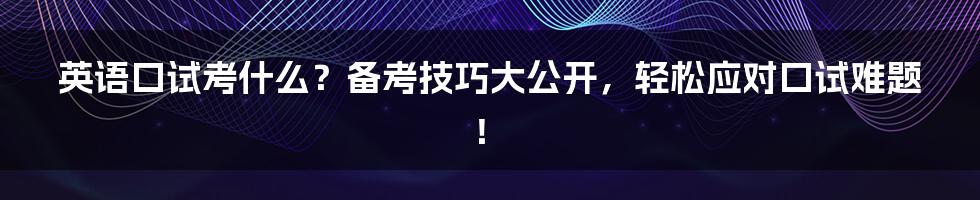 英语口试考什么?备考技巧大公开,轻松应对口试难题!
