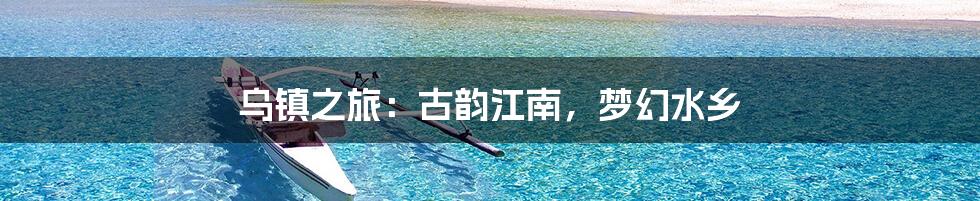 乌镇之旅：古韵江南，梦幻水乡