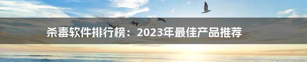 杀毒软件排行榜：2023年最佳产品推荐